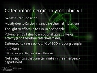 Genetic Predisposition
Mostly due to Calcium ryanodine channel mutations
Thought to affect up to 1 in 10,000 people
PolymorphicVT due to emotional upset/physical
activity (and therefore catecholamines)
Estimated to cause up to 15% of SCD in young people
ECG clues
• Sinus bradycardia, prominent U-waves
Not a diagnosis that one can make in the emergency
department
Catecholaminergic polymorphicVT
 