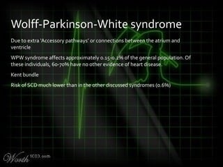 Due to extra ‘Accessory pathways’ or connections between the atrium and
ventricle
WPW syndrome affects approximately 0.15-0.2% of the general population. Of
these individuals, 60-70% have no other evidence of heart disease.
Kent bundle
Risk of SCD much lower than in the other discussed syndromes (0.6%)
Wolff-Parkinson-White syndrome
 