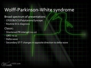 Broad spectrum of presentations
• CP/SOB/SCD/Palpitations/Syncope
• Routine ECG diagnosis
Classic:
• Shortened PR interval (<0.12)
• QRS >0.12
• Delta wave
• Secondary ST-T changes in opposite direction to delta wave
Wolff-Parkinson-White syndrome
 