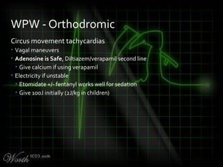 Circus movement tachycardias
• Vagal maneuvers
• Adenosine is Safe, Diltiazem/verapamil second line
• Give calcium if using verapamil
• Electricity if unstable
• Etomidate +/- fentanyl works well for sedation
• Give 100J initially (2J/kg in children)
WPW - Orthodromic
 