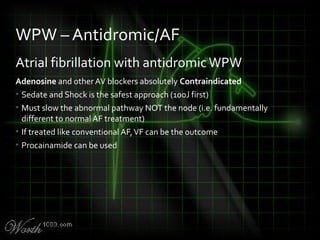 Atrial fibrillation with antidromicWPW
Adenosine and other AV blockers absolutely Contraindicated
• Sedate and Shock is the safest approach (100J first)
• Must slow the abnormal pathway NOT the node (i.e. fundamentally
different to normal AF treatment)
• If treated like conventional AF,VF can be the outcome
• Procainamide can be used
WPW – Antidromic/AF
 