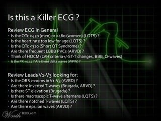 Review ECG in General
• Is the QTc >450 (men) or >460 (women) (LQTS) ?
• Is the heart rate too low for age (LQTS) ?
• Is the QTc <320 (Short QT Syndrome) ?
• Are there frequent LBBB PVCs (ARVD) ?
• Think of HOCM (LVH criteria+/-ST-T changes, BBB, Q-waves)
• Is the PR <0.12 ? Are there delta waves (WPW) ?
Review LeadsV1-V3 looking for:
• Is the QRS >110ms inV1-V3 (AVRD) ?
• Are there invertedT-waves (Brugada, ARVD) ?
• Is there ST elevation (Brugada) ?
• Is there macroscopicT-wave alternans (LQTS) ?
• Are there notchedT-waves (LQTS) ?
• Are there epsilon waves (ARVD) ?
Is this a Killer ECG ?
 