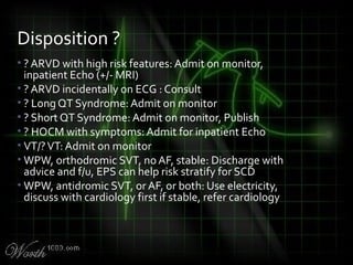 • ? ARVD with high risk features: Admit on monitor,
inpatient Echo (+/- MRI)
• ? ARVD incidentally on ECG : Consult
• ? Long QT Syndrome: Admit on monitor
• ? Short QT Syndrome: Admit on monitor, Publish
• ? HOCM with symptoms: Admit for inpatient Echo
• VT/?VT: Admit on monitor
• WPW, orthodromic SVT, no AF, stable: Discharge with
advice and f/u, EPS can help risk stratify for SCD
• WPW, antidromic SVT, or AF, or both: Use electricity,
discuss with cardiology first if stable, refer cardiology
Disposition ?
 