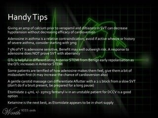 Giving an amp of calcium prior to verapamil and diltiazem in SVT can decrease
hypotension without decreasing efficacy of cardioversion
Adenosine in asthma is a relative contraindication, avoid if active wheeze or history
of severe asthma, consider starting with 3mg
? 5% ofVT is adenosine sensitive, Benefit may well outweigh risk. A response to
adenosine does NOT prove SVT with aberrancy
QTc is helpful in differentiating Anterior STEMI from Benign early repolarisation as
the QTc increases in Anterior STEMI
Some patients are terrified of how adenosine makes them feel, give them a bit of
midazolam first (it may increase the chance of cardioversion also)
A gentle carotid massage can differentiate Aflutter with a 2:1 block from a slow SVT
(don’t do if a bruit present, be prepared for a long pause)
Etomidate 2-4mL +/- 25mcg fentanyl iv in an unstable patient for DCCV is a good
option
Ketamine is the next best, as Etomidate appears to be in short supply
HandyTips
 