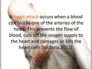 A heart attack occurs when a blood
clot blocks one of the arteries of the
   heart. This prevents the flow of
blood, cuts off the oxygen supply to
 the heart and damages or kills the
      heart cells.(Victoria,2012)
 