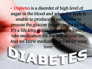 • Diabetes is a disorder of high level of
sugar in the blood and when the body is
    unable to produce or use insulin to
process the glucose (sugar) in the blood.
It’s a life long disease where you have to
 take medication for the rest of your life.
And we knew medication is bad for your
                     liver.
 