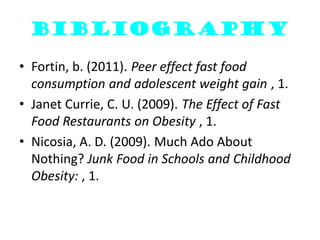 bibliography

• Fortin, b. (2011). Peer effect fast food
  consumption and adolescent weight gain , 1.
• Janet Currie, C. U. (2009). The Effect of Fast
  Food Restaurants on Obesity , 1.
• Nicosia, A. D. (2009). Much Ado About
  Nothing? Junk Food in Schools and Childhood
  Obesity: , 1.
 