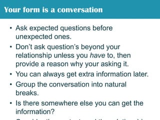 Ask expected questions before unexpected ones.Don’t ask question’s beyond your relationship unless you have to, then provide a reason why your asking it.You can always get extra information later.Group the conversation into natural breaks.Is there somewhere else you can get the information?Consider the context, and the relationship.People care about what you ask them.Your form is a conversation