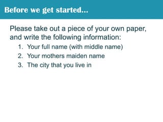 Please take out a piece of your own paper, and write the following information:Your full name (with middle name)Your mothers maiden nameThe city that you live inBefore we get started…