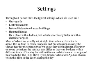 Settings
Throughout horror films the typical settings which are used are :
• Graveyards
• Lofts/Basements
• Isolated/Abandoned areas/buildings
• Haunted houses
• Or a place with a hidden past which specifically links in with a
character or plot.
Most of which are usually set at night time when a character is
alone, this is done to create suspense and build tension making the
viewer fear for the character as we know they are in danger. However
on some occasions the settings can differ as they can be done within
different times of the day but still within an isolated area an example of
this would be The Hills Have Eyes; director Alexandre Aja has chosen
to set this film in the desert during the day:

 