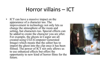 Horror villains – ICT
• ICT can have a massive impact on the
appearance of a character too. The
improvement in technology not only lets us
change the atmosphere of the room and
setting, but characters too. Special effects can
be added to create the character you are after.
For example, the ghosts in Casper are all
created using CGI (Computer Generated
Image) which means that the editor has to
import the ghost into the clip once it has been
filmed. The power of ICT not only allows us
to use enhanced effects but offers the
opportunity to new kind of horror films for the
future.

 
