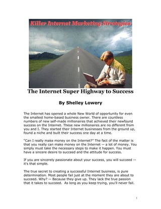 The Internet Super Highway to Success

                      By Shelley Lowery

The Internet has opened a whole New World of opportunity for even
the smallest home-based business owner. There are countless
numbers of new self-made millionaires that achieved their newfound
success on the Internet. These new millionaires are no different from
you and I. They started their Internet businesses from the ground up,
found a niche and built their success one day at a time.

“Can I really make money on the Internet?” The fact of the matter is
that you really can make money on the Internet -- a lot of money. You
simply must take the necessary steps to make it happen. You must
have a sincere desire to succeed and the attitude for success.

If you are sincerely passionate about your success, you will succeed --
it's that simple.

The true secret to creating a successful Internet business, is pure
determination. Most people fail just at the moment they are about to
succeed. Why? -- Because they give up. They lack the true passion
that it takes to succeed. As long as you keep trying, you'll never fail.



                                                                           1
 