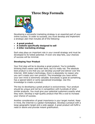 Three Step Formula




Developing a successful marketing strategy is an essential part of your
online success. In order to succeed, you must develop and implement
a strategic plan that includes all of the following:

•   A great product
•   A website specifically designed to sell
•   A killer marketing strategy

Each step plays an important role in your overall strategy and must be
developed to its fullest potential. If even one step fails, your chances
of success will be minimal.

Developing Your Product

Your first step will be to develop a great product. You're probably
thinking that's easier said than done, but it's really not. The absolute
best product is one that you can develop yourself and deliver over the
Internet. With today's technology, there is absolutely no reason why
you can't create your own product. The knowledge you have within
your own mind is extremely valuable. Everybody is good at something,
has a special talent or some specialized knowledge. Use this
knowledge to create a product.

The key to developing a great product is exclusiveness. Your product
should be unique and not be in competition with hundreds of other
similar products. You must give your potential customers exactly what
they want. Develop a high-quality product that fills a void to increase
your chance of success.

Another consideration of great importance is your target market. Keep
in mind, the Internet is a global marketplace. Develop a product with a
large geographic target and a wide appeal. A great product will fulfill a
need or desire and provide instant gratification.




                                                                       11
 