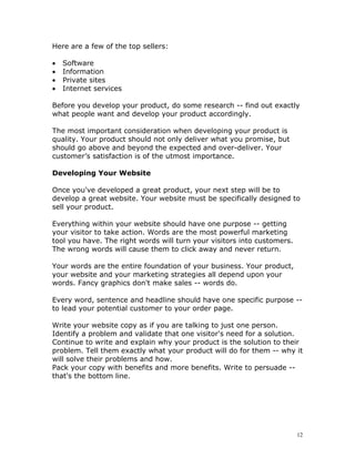 Here are a few of the top sellers:

•   Software
•   Information
•   Private sites
•   Internet services

Before you develop your product, do some research -- find out exactly
what people want and develop your product accordingly.

The most important consideration when developing your product is
quality. Your product should not only deliver what you promise, but
should go above and beyond the expected and over-deliver. Your
customer’s satisfaction is of the utmost importance.

Developing Your Website

Once you've developed a great product, your next step will be to
develop a great website. Your website must be specifically designed to
sell your product.

Everything within your website should have one purpose -- getting
your visitor to take action. Words are the most powerful marketing
tool you have. The right words will turn your visitors into customers.
The wrong words will cause them to click away and never return.

Your words are the entire foundation of your business. Your product,
your website and your marketing strategies all depend upon your
words. Fancy graphics don't make sales -- words do.

Every word, sentence and headline should have one specific purpose --
to lead your potential customer to your order page.

Write your website copy as if you are talking to just one person.
Identify a problem and validate that one visitor's need for a solution.
Continue to write and explain why your product is the solution to their
problem. Tell them exactly what your product will do for them -- why it
will solve their problems and how.
Pack your copy with benefits and more benefits. Write to persuade --
that's the bottom line.




                                                                         12
 