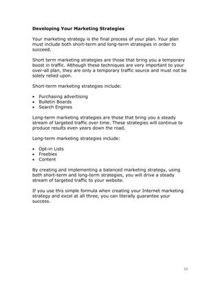 Developing Your Marketing Strategies

Your marketing strategy is the final process of your plan. Your plan
must include both short-term and long-term strategies in order to
succeed.

Short term marketing strategies are those that bring you a temporary
boost in traffic. Although these techniques are very important to your
over-all plan, they are only a temporary traffic source and must not be
solely relied upon.

Short-term marketing strategies include:

•   Purchasing advertising
•   Bulletin Boards
•   Search Engines

Long-term marketing strategies are those that bring you a steady
stream of targeted traffic over time. These strategies will continue to
produce results even years down the road.

Long-term marketing strategies include:

•   Opt-in Lists
•   Freebies
•   Content

By creating and implementing a balanced marketing strategy, using
both short-term and long-term strategies, you will drive a steady
stream of targeted traffic to your website.

If you use this simple formula when creating your Internet marketing
strategy and excel at all three, you can literally guarantee your
success.




                                                                          13
 