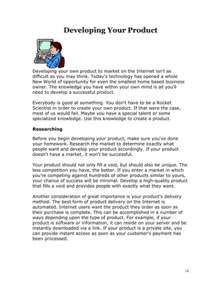 Developing Your Product




Developing your own product to market on the Internet isn't as
difficult as you may think. Today's technology has opened a whole
New World of opportunity for even the smallest home based business
owner. The knowledge you have within your own mind is all you'll
need to develop a successful product.

Everybody is good at something. You don't have to be a Rocket
Scientist in order to create your own product. If that were the case,
most of us would fail. Maybe you have a special talent or some
specialized knowledge. Use this knowledge to create a product.

Researching

Before you begin developing your product, make sure you've done
your homework. Research the market to determine exactly what
people want and develop your product accordingly. If your product
doesn't have a market, it won't be successful.

Your product should not only fill a void, but should also be unique. The
less competition you have, the better. If you enter a market in which
you're competing against hundreds of other products similar to yours,
your chance of success will be minimal. Develop a high-quality product
that fills a void and provides people with exactly what they want.

Another consideration of great importance is your product's delivery
method. The best form of product delivery on the Internet is
automated. Internet users want the product they order as soon as
their purchase is complete. This can be accomplished in a number of
ways depending upon the type of product. For example, if your
product is software or information, it can reside on your server and be
instantly downloaded via a link. If your product is a private site, you
can provide instant access as soon as your customer's payment has
been processed.




                                                                        14
 