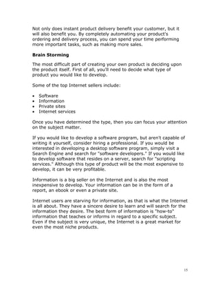 Not only does instant product delivery benefit your customer, but it
will also benefit you. By completely automating your product's
ordering and delivery process, you can spend your time performing
more important tasks, such as making more sales.

Brain Storming

The most difficult part of creating your own product is deciding upon
the product itself. First of all, you'll need to decide what type of
product you would like to develop.

Some of the top Internet sellers include:

•   Software
•   Information
•   Private sites
•   Internet services

Once you have determined the type, then you can focus your attention
on the subject matter.

If you would like to develop a software program, but aren't capable of
writing it yourself, consider hiring a professional. If you would be
interested in developing a desktop software program, simply visit a
Search Engine and search for "software developers." If you would like
to develop software that resides on a server, search for "scripting
services." Although this type of product will be the most expensive to
develop, it can be very profitable.

Information is a big seller on the Internet and is also the most
inexpensive to develop. Your information can be in the form of a
report, an ebook or even a private site.

Internet users are starving for information, as that is what the Internet
is all about. They have a sincere desire to learn and will search for the
information they desire. The best form of information is "how-to"
information that teaches or informs in regard to a specific subject.
Even if the subject is very unique, the Internet is a great market for
even the most niche products.




                                                                        15
 