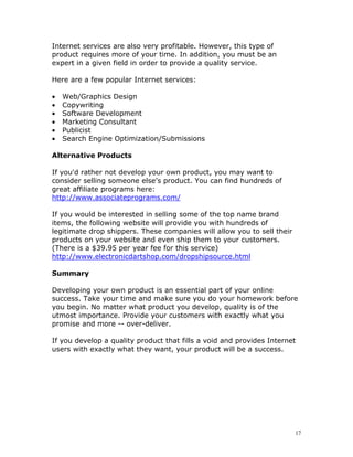 Internet services are also very profitable. However, this type of
product requires more of your time. In addition, you must be an
expert in a given field in order to provide a quality service.

Here are a few popular Internet services:

•   Web/Graphics Design
•   Copywriting
•   Software Development
•   Marketing Consultant
•   Publicist
•   Search Engine Optimization/Submissions

Alternative Products

If you'd rather not develop your own product, you may want to
consider selling someone else's product. You can find hundreds of
great affiliate programs here:
http://www.associateprograms.com/

If you would be interested in selling some of the top name brand
items, the following website will provide you with hundreds of
legitimate drop shippers. These companies will allow you to sell their
products on your website and even ship them to your customers.
(There is a $39.95 per year fee for this service)
http://www.electronicdartshop.com/dropshipsource.html

Summary

Developing your own product is an essential part of your online
success. Take your time and make sure you do your homework before
you begin. No matter what product you develop, quality is of the
utmost importance. Provide your customers with exactly what you
promise and more -- over-deliver.

If you develop a quality product that fills a void and provides Internet
users with exactly what they want, your product will be a success.




                                                                         17
 