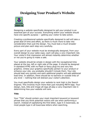Designing Your Product's Website




Designing a website specifically designed to sell your product is an
essential part of your success. Everything within your website should
have one specific purpose -- getting your visitor to take action.

Creating a professional website specifically designed to sell will take a
great deal of time and effort, as there is much more to take into
consideration than just the design. You must look a much broader
picture and plan each step very carefully.

Every part of your website must be strategically designed, from your
overall design to your sales copy; each will play a very important role.
Your visitor's first impression will almost instantly determine whether
or not you're going to make a sale.

Your website should be simple in design with the navigational links
placed at the top, left or right side of the page. It should be designed
in standard HTML with no Flash or fancy plug-ins and very few
graphics. Unless your graphics specifically pertain to your product or
enhance your site, you probably shouldn't include them. Your site
should load very quickly and each additional graphic will add additional
load time. In addition, there should be no banners or outside links of
any kind -- nothing that will distract your visitor's attention.

You must specifically design your website to rank high in the Search
Engines. This involves much more than just including META tags. Your
design, text, title and image alt tags all play a very important role in
determining how your website will rank.

Title

Your "Title" should contain your most important keyword or keyword
phrase that you think potential visitors will use when performing a
search. Instead of capitalizing the first letter, type it in lowercase, as
most people type in all lowercase letters when searching.




                                                                             18
 