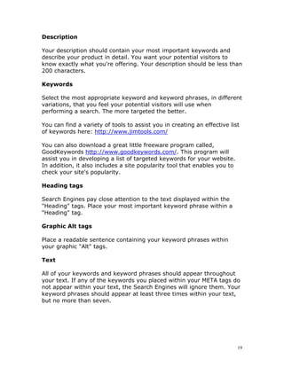 Description

Your description should contain your most important keywords and
describe your product in detail. You want your potential visitors to
know exactly what you're offering. Your description should be less than
200 characters.

Keywords

Select the most appropriate keyword and keyword phrases, in different
variations, that you feel your potential visitors will use when
performing a search. The more targeted the better.

You can find a variety of tools to assist you in creating an effective list
of keywords here: http://www.jimtools.com/

You can also download a great little freeware program called,
GoodKeywords http://www.goodkeywords.com/. This program will
assist you in developing a list of targeted keywords for your website.
In addition, it also includes a site popularity tool that enables you to
check your site's popularity.

Heading tags

Search Engines pay close attention to the text displayed within the
"Heading" tags. Place your most important keyword phrase within a
"Heading" tag.

Graphic Alt tags

Place a readable sentence containing your keyword phrases within
your graphic "Alt" tags.

Text

All of your keywords and keyword phrases should appear throughout
your text. If any of the keywords you placed within your META tags do
not appear within your text, the Search Engines will ignore them. Your
keyword phrases should appear at least three times within your text,
but no more than seven.




                                                                           19
 