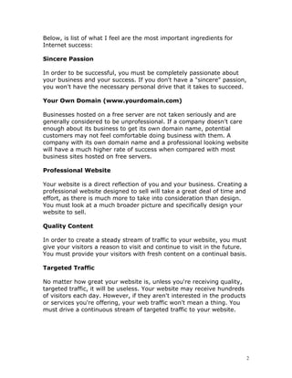 Below, is list of what I feel are the most important ingredients for
Internet success:

Sincere Passion

In order to be successful, you must be completely passionate about
your business and your success. If you don't have a "sincere" passion,
you won't have the necessary personal drive that it takes to succeed.

Your Own Domain (www.yourdomain.com)

Businesses hosted on a free server are not taken seriously and are
generally considered to be unprofessional. If a company doesn't care
enough about its business to get its own domain name, potential
customers may not feel comfortable doing business with them. A
company with its own domain name and a professional looking website
will have a much higher rate of success when compared with most
business sites hosted on free servers.

Professional Website

Your website is a direct reflection of you and your business. Creating a
professional website designed to sell will take a great deal of time and
effort, as there is much more to take into consideration than design.
You must look at a much broader picture and specifically design your
website to sell.

Quality Content

In order to create a steady stream of traffic to your website, you must
give your visitors a reason to visit and continue to visit in the future.
You must provide your visitors with fresh content on a continual basis.

Targeted Traffic

No matter how great your website is, unless you're receiving quality,
targeted traffic, it will be useless. Your website may receive hundreds
of visitors each day. However, if they aren't interested in the products
or services you're offering, your web traffic won't mean a thing. You
must drive a continuous stream of targeted traffic to your website.




                                                                           2
 
