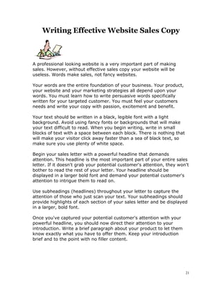 Writing Effective Website Sales Copy



A professional looking website is a very important part of making
sales. However, without effective sales copy your website will be
useless. Words make sales, not fancy websites.

Your words are the entire foundation of your business. Your product,
your website and your marketing strategies all depend upon your
words. You must learn how to write persuasive words specifically
written for your targeted customer. You must feel your customers
needs and write your copy with passion, excitement and benefit.

Your text should be written in a black, legible font with a light
background. Avoid using fancy fonts or backgrounds that will make
your text difficult to read. When you begin writing, write in small
blocks of text with a space between each block. There is nothing that
will make your visitor click away faster than a sea of black text, so
make sure you use plenty of white space.

Begin your sales letter with a powerful headline that demands
attention. This headline is the most important part of your entire sales
letter. If it doesn't grab your potential customer's attention, they won't
bother to read the rest of your letter. Your headline should be
displayed in a larger bold font and demand your potential customer's
attention to intrigue them to read on.

Use subheadings (headlines) throughout your letter to capture the
attention of those who just scan your text. Your subheadings should
provide highlights of each section of your sales letter and be displayed
in a larger, bold font.

Once you've captured your potential customer's attention with your
powerful headline, you should now direct their attention to your
introduction. Write a brief paragraph about your product to let them
know exactly what you have to offer them. Keep your introduction
brief and to the point with no filler content.




                                                                        21
 