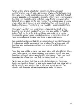 When writing a long sales letter, keep in mind that with each
additional click, you will lose a percentage of your potential customers.
Have you ever read a sales letter page that forced you to click through
several pages to continue reading the sales letter? Many Internet users
find this very frustrating and just click away. Try to keep your sales
letter all on one page for the best results. Your visitors would probably
much rather scroll through a long sales letter than click through and
load another page. Their time is very valuable -- accommodate them.

Once you've written your sales letter and packed it with all of the
benefits your product has to offer, your next step will be to "call for
action." Ask for the order and provide an easy ordering process.
Continue to reassure your potential customer by reminding them of
your personal guarantee and lead them to your order page.

For potential customers that still aren't convinced, provide them with
free bonuses just for purchasing your product. Many times, you will
find that your customers purchase your product just for the free
bonuses.

Your final step will be to close your sales letter with a PostScript. When
your visitor scans your sales message, chances are, they'll read your
headline, subheadings and your PostScript message. Place your most
important benefits within your P.S. message. It will get read.

Write your words so that they seamlessly flow together from your
beginning headline through to your order page. Pack your copy with all
of the benefits your product has to offer and keep it simple. The
simple, well-designed sites with great copy make the sales.




                                                                          23
 