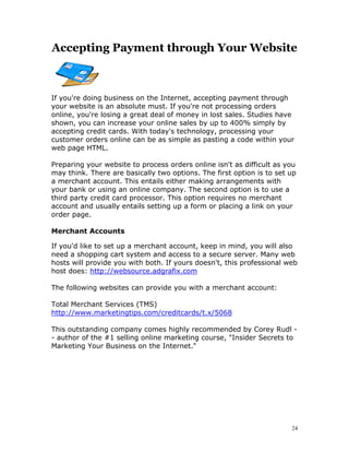 Accepting Payment through Your Website



If you're doing business on the Internet, accepting payment through
your website is an absolute must. If you're not processing orders
online, you're losing a great deal of money in lost sales. Studies have
shown, you can increase your online sales by up to 400% simply by
accepting credit cards. With today's technology, processing your
customer orders online can be as simple as pasting a code within your
web page HTML.

Preparing your website to process orders online isn't as difficult as you
may think. There are basically two options. The first option is to set up
a merchant account. This entails either making arrangements with
your bank or using an online company. The second option is to use a
third party credit card processor. This option requires no merchant
account and usually entails setting up a form or placing a link on your
order page.

Merchant Accounts

If you'd like to set up a merchant account, keep in mind, you will also
need a shopping cart system and access to a secure server. Many web
hosts will provide you with both. If yours doesn't, this professional web
host does: http://websource.adgrafix.com

The following websites can provide you with a merchant account:

Total Merchant Services (TMS)
http://www.marketingtips.com/creditcards/t.x/5068

This outstanding company comes highly recommended by Corey Rudl -
- author of the #1 selling online marketing course, "Insider Secrets to
Marketing Your Business on the Internet."




                                                                       24
 