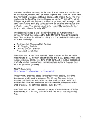 The TMS Merchant account, for Internet transactions, will enable you
to accept Visa, MasterCard, American Express and Discover. They offer
two merchant processing software packages to choose from. The first
package is the TotalPay powered by Authorize.Net™ Virtual Terminal.
This package will enable you to authorize, process, and manage credit
card transactions from any computer with an Internet connection and
a Web browser. This package ordinarily runs $995, but for a limited
time is being offered for only $287.

The second package is the TotalPay powered by Authorize.Net™
Virtual Terminal that includes the Total Merchant Manager Shopping
Cart. This package includes everything the first package includes, plus
all of the following:

•   Customizable Shopping Cart System
•   UPS Shipping Module
•   Links to Virtual Terminal
•   Free Initial Installation

Their discount rate is 2.4% and $0.35 per transaction fee. Monthly
fees include a $10 monthly statement fee and a $10 gateway fee that
includes secure, online, real-time credit card and e-cheque processing
and only applies to merchants processing transactions through their
Internet payment gateway.

NRWW Commerce
http://nrww.com/merchant_account.shtml

This powerful Internet-based software provides secure, real-time
transaction credit card processing. The Virtual Terminal feature
enables merchants to authorize, process, and manage credit card
transactions from any computer with an Internet connection and a
Web browser. This software package runs $179.95.

Their discount rate is 2.25% and $0.30 per transaction fee. Monthly
fees include a $5 monthly statement fee and a $15 secure gateway
fee.




                                                                      25
 