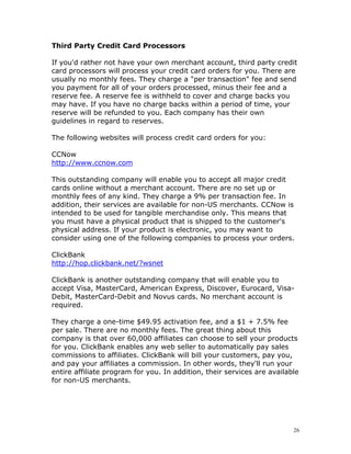 Third Party Credit Card Processors

If you'd rather not have your own merchant account, third party credit
card processors will process your credit card orders for you. There are
usually no monthly fees. They charge a "per transaction" fee and send
you payment for all of your orders processed, minus their fee and a
reserve fee. A reserve fee is withheld to cover and charge backs you
may have. If you have no charge backs within a period of time, your
reserve will be refunded to you. Each company has their own
guidelines in regard to reserves.

The following websites will process credit card orders for you:

CCNow
http://www.ccnow.com

This outstanding company will enable you to accept all major credit
cards online without a merchant account. There are no set up or
monthly fees of any kind. They charge a 9% per transaction fee. In
addition, their services are available for non-US merchants. CCNow is
intended to be used for tangible merchandise only. This means that
you must have a physical product that is shipped to the customer's
physical address. If your product is electronic, you may want to
consider using one of the following companies to process your orders.

ClickBank
http://hop.clickbank.net/?wsnet

ClickBank is another outstanding company that will enable you to
accept Visa, MasterCard, American Express, Discover, Eurocard, Visa-
Debit, MasterCard-Debit and Novus cards. No merchant account is
required.

They charge a one-time $49.95 activation fee, and a $1 + 7.5% fee
per sale. There are no monthly fees. The great thing about this
company is that over 60,000 affiliates can choose to sell your products
for you. ClickBank enables any web seller to automatically pay sales
commissions to affiliates. ClickBank will bill your customers, pay you,
and pay your affiliates a commission. In other words, they'll run your
entire affiliate program for you. In addition, their services are available
for non-US merchants.




                                                                         26
 
