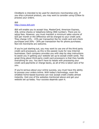 ClickBank is intended to be used for electronic merchandise only. If
you ship a physical product, you may want to consider using CCNow to
process your orders.

iBill
http://www.ibill.com

iBill will enable you to accept Visa, MasterCard, American Express,
JCB, online checks or telephone billing (900 number). There are no
setup fees. However, you must maintain a minimum sales volume of
$25 per month or the difference will be charged to your credit card.
They charge 12% - 15% per transaction fee for credit card and check
purchases and 20% - 30% per transaction fee for phone purchases.
Non-US merchants are welcome.

If you're just starting out, you may want to use one of the third party
credit card processors, as this is the easiest route for new Internet
businesses. Each company provides you with step by step instructions
to assist you in getting your website set up to accept credit cards. The
great thing about third party credit card processors is that they handle
everything for you. You don't have to hassle with processing your
credit card payments or charge backs, as all of this is taken care of for
you.

If you're serious about your online success, you must have the ability
to process your orders online. With today's technology, even the
smallest home-based business can now accept credit credits almost
instantly. Visit one of the websites mentioned above and get your
website set up today. Your success depends upon it.




                                                                         27
 