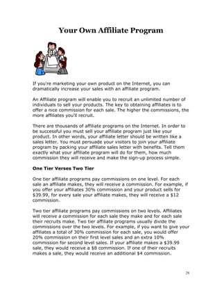 Your Own Affiliate Program




If you're marketing your own product on the Internet, you can
dramatically increase your sales with an affiliate program.

An Affiliate program will enable you to recruit an unlimited number of
individuals to sell your products. The key to obtaining affiliates is to
offer a nice commission for each sale. The higher the commissions, the
more affiliates you'll recruit.

There are thousands of affiliate programs on the Internet. In order to
be successful you must sell your affiliate program just like your
product. In other words, your affiliate letter should be written like a
sales letter. You must persuade your visitors to join your affiliate
program by packing your affiliate sales letter with benefits. Tell them
exactly what your affiliate program will do for them, how much
commission they will receive and make the sign-up process simple.

One Tier Verses Two Tier

One tier affiliate programs pay commissions on one level. For each
sale an affiliate makes, they will receive a commission. For example, if
you offer your affiliates 30% commission and your product sells for
$39.99, for every sale your affiliate makes, they will receive a $12
commission.

Two tier affiliate programs pay commissions on two levels. Affiliates
will receive a commission for each sale they make and for each sale
their recruits make. Two tier affiliate programs usually divide the
commissions over the two levels. For example, if you want to give your
affiliates a total of 30% commission for each sale, you would offer
20% commission on their first level sales and an extra 10%
commission for second level sales. If your affiliate makes a $39.99
sale, they would receive a $8 commission. If one of their recruits
makes a sale, they would receive an additional $4 commission.



                                                                          28
 