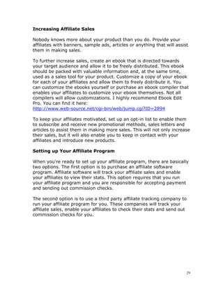 Increasing Affiliate Sales

Nobody knows more about your product than you do. Provide your
affiliates with banners, sample ads, articles or anything that will assist
them in making sales.

To further increase sales, create an ebook that is directed towards
your target audience and allow it to be freely distributed. This ebook
should be packed with valuable information and, at the same time,
used as a sales tool for your product. Customize a copy of your ebook
for each of your affiliates and allow them to freely distribute it. You
can customize the ebooks yourself or purchase an ebook compiler that
enables your affiliates to customize your ebook themselves. Not all
compilers will allow customizations. I highly recommend Ebook Edit
Pro. You can find it here:
http://www.web-source.net/cgi-bin/web/jump.cgi?ID=2894

To keep your affiliates motivated, set up an opt-in list to enable them
to subscribe and receive new promotional methods, sales letters and
articles to assist them in making more sales. This will not only increase
their sales, but it will also enable you to keep in contact with your
affiliates and introduce new products.

Setting up Your Affiliate Program

When you're ready to set up your affiliate program, there are basically
two options. The first option is to purchase an affiliate software
program. Affiliate software will track your affiliate sales and enable
your affiliates to view their stats. This option requires that you run
your affiliate program and you are responsible for accepting payment
and sending out commission checks.

The second option is to use a third party affiliate tracking company to
run your affiliate program for you. These companies will track your
affiliate sales, enable your affiliates to check their stats and send out
commission checks for you.




                                                                         29
 