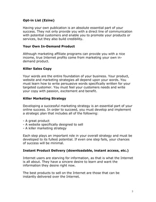 Opt-in List (Ezine)

Having your own publication is an absolute essential part of your
success. They not only provide you with a direct line of communication
with potential customers and enable you to promote your products or
services, but they also build credibility.

Your Own In-Demand Product

Although marketing affiliate programs can provide you with a nice
income, true Internet profits come from marketing your own in-
demand product.

Killer Sales Copy

Your words are the entire foundation of your business. Your product,
website and marketing strategies all depend upon your words. You
must learn how to write persuasive words specifically written for your
targeted customer. You must feel your customers needs and write
your copy with passion, excitement and benefit.

Killer Marketing Strategy

Developing a successful marketing strategy is an essential part of your
online success. In order to succeed, you must develop and implement
a strategic plan that includes all of the following:

- A great product
- A website specifically designed to sell
- A killer marketing strategy

Each step plays an important role in your overall strategy and must be
developed to its fullest potential. If even one step fails, your chances
of success will be minimal.

Instant Product Delivery (downloadable, instant access, etc.)

Internet users are starving for information, as that is what the Internet
is all about. They have a sincere desire to learn and want the
information they desire right now.

The best products to sell on the Internet are those that can be
instantly delivered over the Internet.



                                                                         3
 
