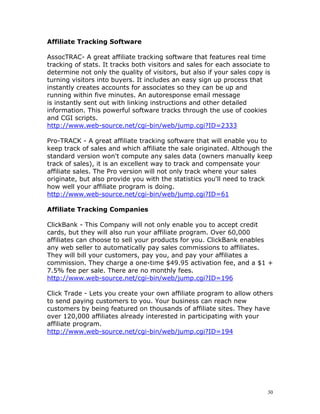 Affiliate Tracking Software

AssocTRAC- A great affiliate tracking software that features real time
tracking of stats. It tracks both visitors and sales for each associate to
determine not only the quality of visitors, but also if your sales copy is
turning visitors into buyers. It includes an easy sign up process that
instantly creates accounts for associates so they can be up and
running within five minutes. An autoresponse email message
is instantly sent out with linking instructions and other detailed
information. This powerful software tracks through the use of cookies
and CGI scripts.
http://www.web-source.net/cgi-bin/web/jump.cgi?ID=2333

Pro-TRACK - A great affiliate tracking software that will enable you to
keep track of sales and which affiliate the sale originated. Although the
standard version won't compute any sales data (owners manually keep
track of sales), it is an excellent way to track and compensate your
affiliate sales. The Pro version will not only track where your sales
originate, but also provide you with the statistics you'll need to track
how well your affiliate program is doing.
http://www.web-source.net/cgi-bin/web/jump.cgi?ID=61

Affiliate Tracking Companies

ClickBank - This Company will not only enable you to accept credit
cards, but they will also run your affiliate program. Over 60,000
affiliates can choose to sell your products for you. ClickBank enables
any web seller to automatically pay sales commissions to affiliates.
They will bill your customers, pay you, and pay your affiliates a
commission. They charge a one-time $49.95 activation fee, and a $1 +
7.5% fee per sale. There are no monthly fees.
http://www.web-source.net/cgi-bin/web/jump.cgi?ID=196

Click Trade - Lets you create your own affiliate program to allow others
to send paying customers to you. Your business can reach new
customers by being featured on thousands of affiliate sites. They have
over 120,000 affiliates already interested in participating with your
affiliate program.
http://www.web-source.net/cgi-bin/web/jump.cgi?ID=194




                                                                         30
 