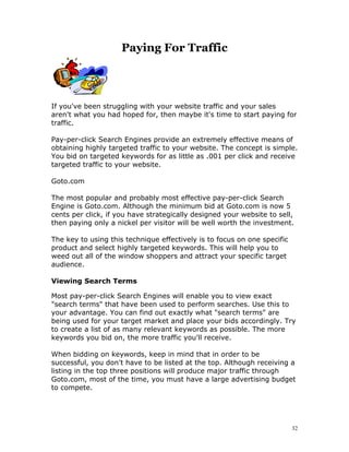 Paying For Traffic



If you've been struggling with your website traffic and your sales
aren't what you had hoped for, then maybe it's time to start paying for
traffic.

Pay-per-click Search Engines provide an extremely effective means of
obtaining highly targeted traffic to your website. The concept is simple.
You bid on targeted keywords for as little as .001 per click and receive
targeted traffic to your website.

Goto.com

The most popular and probably most effective pay-per-click Search
Engine is Goto.com. Although the minimum bid at Goto.com is now 5
cents per click, if you have strategically designed your website to sell,
then paying only a nickel per visitor will be well worth the investment.

The key to using this technique effectively is to focus on one specific
product and select highly targeted keywords. This will help you to
weed out all of the window shoppers and attract your specific target
audience.

Viewing Search Terms

Most pay-per-click Search Engines will enable you to view exact
"search terms" that have been used to perform searches. Use this to
your advantage. You can find out exactly what "search terms" are
being used for your target market and place your bids accordingly. Try
to create a list of as many relevant keywords as possible. The more
keywords you bid on, the more traffic you'll receive.

When bidding on keywords, keep in mind that in order to be
successful, you don't have to be listed at the top. Although receiving a
listing in the top three positions will produce major traffic through
Goto.com, most of the time, you must have a large advertising budget
to compete.




                                                                          32
 