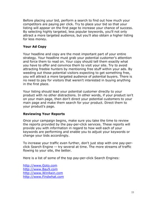 Before placing your bid, perform a search to find out how much your
competitors are paying per click. Try to place your bid so that your
listing will appear on the first page to increase your chance of success.
By selecting highly targeted, less popular keywords, you'll not only
attract a more targeted audience, but you'll also obtain a higher listing
for less money.

Your Ad Copy

Your headline and copy are the most important part of your entire
strategy. Your headline must grab your potential customer's attention
and force them to read on. Your copy should tell them exactly what
you have to offer and convince them to visit your site. Try to avoid
attracting freebie hunters by mentioning free stuff within your ads. By
weeding out those potential visitors expecting to get something free,
you will attract a more targeted audience of potential buyers. There is
no need to pay for visitors that weren't interested in buying anything
in the first place.

Your listing should lead your potential customer directly to your
product with no other distractions. In other words, if your product isn't
on your main page, then don't direct your potential customers to your
main page and make them search for your product. Direct them to
your product's page.

Reviewing Your Reports

Once your campaign begins, make sure you take the time to review
the reports provided by the pay-per-click services. These reports will
provide you with information in regard to how well each of your
keywords are performing and enable you to adjust your keywords or
change your bids accordingly.

To increase your traffic even further, don't just stop with one pay-per-
click Search Engine -- try several at time. The more streams of traffic
flowing to your site, the better.

Here is a list of some of the top pay-per-click Search Engines:

http://www.Goto.com
http://www.Bay9.com
http://www.Win4win.com
http://www.Findwhat.com




                                                                         33
 