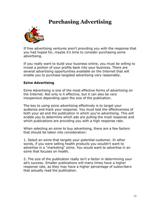 Purchasing Advertising



If free advertising ventures aren't providing you with the response that
you had hoped for, maybe it's time to consider purchasing some
advertising.

If you really want to build your business online, you must be willing to
invest a portion of your profits back into your business. There are
several advertising opportunities available on the Internet that will
enable you to purchase targeted advertising very reasonably.

Ezine Advertising

Ezine Advertising is one of the most effective forms of advertising on
the Internet. Not only is it effective, but it can also be very
inexpensive depending upon the size of the publication.

The key to using ezine advertising effectively is to target your
audience and track your response. You must test the effectiveness of
both your ad and the publication in which you're advertising. This will
enable you to determine which ads are pulling the most response and
which publications are providing you with a high response rate.

When selecting an ezine to buy advertising, there are a few factors
that should be taken into consideration:

1. Select an ezine that targets your potential customer. In other
words, if you were selling health products you wouldn't want to
advertise in a "marketing" ezine. You would want to advertise in an
ezine that focuses on health.

2. The size of the publication really isn't a factor in determining your
ad's success. Smaller publications will many times have a higher
response rate, as they may have a higher percentage of subscribers
that actually read the publication.




                                                                           35
 