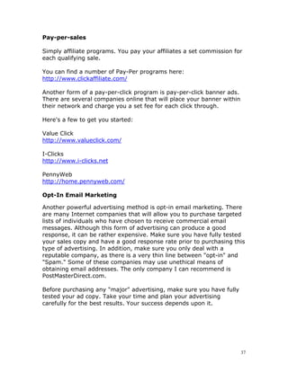 Pay-per-sales

Simply affiliate programs. You pay your affiliates a set commission for
each qualifying sale.

You can find a number of Pay-Per programs here:
http://www.clickaffiliate.com/

Another form of a pay-per-click program is pay-per-click banner ads.
There are several companies online that will place your banner within
their network and charge you a set fee for each click through.

Here's a few to get you started:

Value Click
http://www.valueclick.com/

I-Clicks
http://www.i-clicks.net

PennyWeb
http://home.pennyweb.com/

Opt-In Email Marketing

Another powerful advertising method is opt-in email marketing. There
are many Internet companies that will allow you to purchase targeted
lists of individuals who have chosen to receive commercial email
messages. Although this form of advertising can produce a good
response, it can be rather expensive. Make sure you have fully tested
your sales copy and have a good response rate prior to purchasing this
type of advertising. In addition, make sure you only deal with a
reputable company, as there is a very thin line between "opt-in" and
"Spam." Some of these companies may use unethical means of
obtaining email addresses. The only company I can recommend is
PostMasterDirect.com.

Before purchasing any "major" advertising, make sure you have fully
tested your ad copy. Take your time and plan your advertising
carefully for the best results. Your success depends upon it.




                                                                        37
 