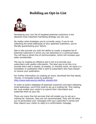 Building an Opt-in List




Developing your own list of targeted potential customers is the
absolute most important marketing strategy you can use.

No matter what strategies you're currently using, if you're not
collecting the email addresses of your potential customers, you're
literally guaranteeing your failure.

Opt-in lists provide you with the ability to create a targeted list of
potential customers in which you can advertise on a continual basis.
You will have a direct line of communication, which will increase your
sales considerably.

The key to creating an effective opt-in list is to provide your
subscribers with quality information. The best way to do this is to
provide them with a weekly, bi-weekly, or monthly ezine. An ezine is a
newsletter or publication that is sent to subscribers who have chosen
to receive your publication.

For further information on creating an ezine, download the free ebook,
"Ezines: A Complete Guide to publishing."
http://www.web-source.net/free_ebooks.htm

In order to build a database of potential customers and start collecting
email addresses, you'll first need to set up a mailing list. This mailing
list must enable your visitor's to submit their information and
subscribe them to your list.

There are many free list services that will enable you to set up a
mailing list. However, they are not recommended. They will not allow
you to personalize your messages with your subscriber's names and
they require your visitor to reply to a confirmation message.




                                                                         38
 