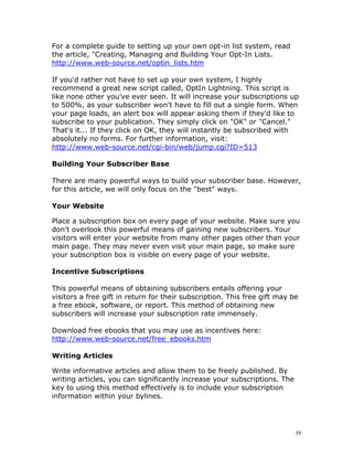 For a complete guide to setting up your own opt-in list system, read
the article, "Creating, Managing and Building Your Opt-In Lists.
http://www.web-source.net/optin_lists.htm

If you'd rather not have to set up your own system, I highly
recommend a great new script called, OptIn Lightning. This script is
like none other you've ever seen. It will increase your subscriptions up
to 500%, as your subscriber won't have to fill out a single form. When
your page loads, an alert box will appear asking them if they'd like to
subscribe to your publication. They simply click on "OK" or "Cancel."
That's it... If they click on OK, they will instantly be subscribed with
absolutely no forms. For further information, visit:
http://www.web-source.net/cgi-bin/web/jump.cgi?ID=513

Building Your Subscriber Base

There are many powerful ways to build your subscriber base. However,
for this article, we will only focus on the "best" ways.

Your Website

Place a subscription box on every page of your website. Make sure you
don't overlook this powerful means of gaining new subscribers. Your
visitors will enter your website from many other pages other than your
main page. They may never even visit your main page, so make sure
your subscription box is visible on every page of your website.

Incentive Subscriptions

This powerful means of obtaining subscribers entails offering your
visitors a free gift in return for their subscription. This free gift may be
a free ebook, software, or report. This method of obtaining new
subscribers will increase your subscription rate immensely.

Download free ebooks that you may use as incentives here:
http://www.web-source.net/free_ebooks.htm

Writing Articles

Write informative articles and allow them to be freely published. By
writing articles, you can significantly increase your subscriptions. The
key to using this method effectively is to include your subscription
information within your bylines.




                                                                           39
 