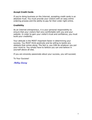Accept Credit Cards

If you're doing business on the Internet, accepting credit cards is an
absolute must. You must provide your visitors with an easy online
ordering process and the ability to pay for their order right online.

Credibility

As an Internet entrepreneur, it is your personal responsibility to
ensure that your visitors feel very comfortable with you and your
website. In order to gain your visitor's trust and confidence, you must
build your credibility.

Your attitude is the MOST important factor in determining your
success. You MUST think positively and be willing to tackle any
obstacle that comes along. The fact is, you CAN do whatever you put
your mind to. You simply have to believe you can and believe in
yourself above all else.

If you are sincerely passionate about your success, you will succeed.

To Your Success!




                                                                          4
 