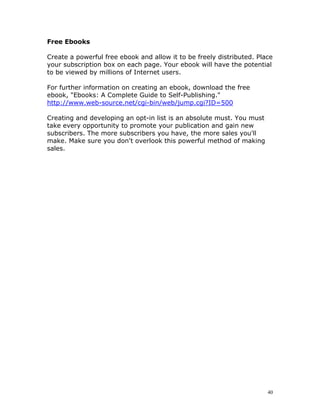 Free Ebooks

Create a powerful free ebook and allow it to be freely distributed. Place
your subscription box on each page. Your ebook will have the potential
to be viewed by millions of Internet users.

For further information on creating an ebook, download the free
ebook, "Ebooks: A Complete Guide to Self-Publishing."
http://www.web-source.net/cgi-bin/web/jump.cgi?ID=500

Creating and developing an opt-in list is an absolute must. You must
take every opportunity to promote your publication and gain new
subscribers. The more subscribers you have, the more sales you'll
make. Make sure you don't overlook this powerful method of making
sales.




                                                                       40
 