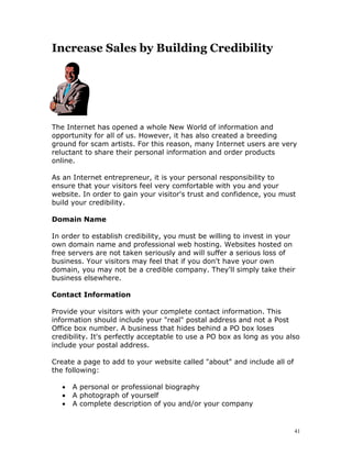 Increase Sales by Building Credibility




The Internet has opened a whole New World of information and
opportunity for all of us. However, it has also created a breeding
ground for scam artists. For this reason, many Internet users are very
reluctant to share their personal information and order products
online.

As an Internet entrepreneur, it is your personal responsibility to
ensure that your visitors feel very comfortable with you and your
website. In order to gain your visitor's trust and confidence, you must
build your credibility.

Domain Name

In order to establish credibility, you must be willing to invest in your
own domain name and professional web hosting. Websites hosted on
free servers are not taken seriously and will suffer a serious loss of
business. Your visitors may feel that if you don't have your own
domain, you may not be a credible company. They'll simply take their
business elsewhere.

Contact Information

Provide your visitors with your complete contact information. This
information should include your "real" postal address and not a Post
Office box number. A business that hides behind a PO box loses
credibility. It's perfectly acceptable to use a PO box as long as you also
include your postal address.

Create a page to add to your website called "about" and include all of
the following:

   •   A personal or professional biography
   •   A photograph of yourself
   •   A complete description of you and/or your company


                                                                         41
 