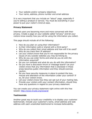 •   Your website and/or company objectives
   •   Your name, address, phone number and email address

It is very important that you include an "about" page, especially if
you're selling a product or service. You must do everything in your
power to put your visitor's mind at ease.

Privacy Statement

Internet users are becoming more and more concerned with their
privacy. Create a page on your website called "privacy" and let your
visitors know exactly how you will be using the information you collect.

This page should include all of the following:

   •   How do you plan on using their information?
   •   Is their information sold or shared with a third party?
   •   Why do you collect their email address and how will it be used?
   •   Why do you track their IP address?
   •   Let your visitors know that you're not responsible for the privacy
       issues of any outside websites you may be linking to.
   •   Why do you use order forms and what do you do with the
       information acquired?
   •   Do you run contests and what do you do with the information?
   •   Do you have a discussion forum or message board? Let your
       visitors know that any information that is disclosed in these
       areas becomes public information and they should exercise
       caution.
   •   Do you have security measures in place to protect the loss,
       misuse and alteration of the information under your control? If
       so, let your visitors know.
   •   Let your visitors know how they can opt out of your mailing lists.
   •   Provide your visitors with your contact information, should they
       have any questions in regard to your privacy statement.

You can create your privacy statement right online with this free
wizard: http://www.truste.org/wizard/

Testimonials

Another great way to build your credibility is to display your customer
testimonials. Include your customer's name, email address and web
address with each unsolicited testimonial to increase believability.



                                                                       42
 