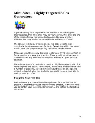 Mini-Sites – Highly Targeted Sales
Generators




If you're looking for a highly effective method of increasing your
Internet sales, then mini-sites may be your answer. Mini-sites are one
of the most effective marketing tools online. Not only are they
effective, but they're also very inexpensive and easy to create.

The concept is simple. Create a one or two page website that
completely focuses on one specific topic. Everything within that page
should have one purpose -- getting the visitor to take action.

This page should be neatly designed in standard HTML with no Flash or
fancy plug-ins and very few graphics. There should be no banners or
outside links of any kind and nothing that will distract your visitor's
attention.

The sole purpose of a mini-site is to attract highly targeted traffic. The
more targeted the better. For example, if you have a website that sells
a number of products, a good mini-site would focus on one specific
product instead of all of the products. You could create a mini-site for
each product you offer.

Designing Your Mini-Site

Each mini-site you create should be optimized for that one specific
product. Concentrate on just a few keyword phrases, as this will help
you to tighten your targeting. Remember ... the tighter the targeting
the better.




                                                                        44
 
