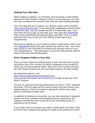 Hosting Your Mini-Site

When hosting a website, you normally must purchase a web-hosting
package for each domain. However, there is a way that you can host
from one to twenty-five domains with only one web-hosting package.

Your first step will be to register your domain names with DirectNIC
http://www.directnic.com. If you previously registered a domain name
somewhere else, you can simply transfer it to DirectNIC.com. Your
next step will be to sign up and host your main site with Host4Profit
http://www.Host4Profit.com/cgi-bin/home.cgi?1087. This is a good
web host that will provide you with 300mg of web space very
inexpensively.

Once you've signed up, you'll need to create a subdirectory within your
new Host4Profit account for each domain you wish to host. Your final
step will be to visit DirectNIC to forward each Domain name to your
new subdirectories. This technique is one of the little secrets used by
many of the top Internet Marketers.

Drive Targeted Traffic to Your Site

Once you have tested the effectiveness of your site and have a good
conversion rate, (the number of visitors compared to the number of
sales) you can buy targeted traffic. Goto.com is the number one pay-
per-click Search Engine and will most likely produce the best results.

For additional options, visit:
http://www.payperclicksearchengines.com/
They provide information and reviews on a number of pay-per-click
Search Engines.

The key to using this technique effectively is to bid on "very" targeted
keywords. This will weed out the casual visitors and only attract your
target audience. There's no sense in paying for visitors who really
weren't interested to begin with.

In addition to bidding on keywords, you can also advertise in targeted
ezines and even purchase some targeted banner advertising. Be
creative and take the time to test all of your promotions prior to
spending a lot of money.

If you really want to increase your sales, create some mini-sites. They
are one of the cheapest and easiest to create profit generators online.


                                                                         46
 