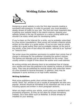 Writing Ezine Articles




Designing a great website is only the first step towards creating a
successful web presence. In order to succeed, you must develop a
steady stream of traffic to your site. The first and most important step
is getting your website listed in the search engines. Keeping your
website ranked in the top 30 positions is a never-ending battle and
shouldn't be solely relied upon for developing traffic.

If you've been on the Internet for a while, you've probably subscribed
to a few ezines (newsletters). Most ezines will include a feature article
written by the editor or a guest author. If you've ever read an article
written by a guest author then you've probably noticed, at the end of
the article, a few lines of text about the author, referred to as "bylines"
or "resource box."

The writer gives the publisher permission to publish their article free of
charge in exchange for the publisher including the author's bylines.
The bylines are basically just an advertisement for the writer. They
usually contain a couple of lines about the author and a web address.

By writing articles and allowing them to be published free of charge,
your articles will have the potential to be viewed by millions of Internet
users. They may be published by several ezines with subscriber bases
of a few hundred to several thousand. In addition, they may be
displayed in ezine archives or on high traffic websites.

Writing Guidelines

Most ezine publishers prefer short articles between 500 and 750
words. Short "tip" articles of just a couple of paragraphs are also very
popular. Articles should be formatted to 65 characters per line or less
including spaces and written in short paragraph sections.

When you begin writing your article, avoid using your standard word
processing programs, as they do not allow for proper formatting.
Instead, use a text editor such as NotePad. It should already be
installed on your desktop.


                                                                         47
 
