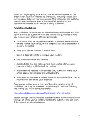 When you begin typing your article, use a hard carriage return (hit
enter) when your text reaches 65 characters, including spaces, and
leave a space between your paragraphs. This will enable the publisher
to easily copy and paste your article into their publication and
significantly increase your chances of being published.

Publishing Guidelines

Most publishers receive many article submissions each week and only
select a few to be published. Here are some basic guidelines to help
you increase your chances of being published:

•   Your article must be properly formatted. Publishers won't take the
    time to format your article, they'll simply use another article that is
    properly formatted

•   Keep your bylines down to 6 lines or less

•   Select a descriptive title to intrigue your readers

•   Use proper grammar and spelling

•   Avoid articles that are nothing more than a sales pitch, as your
    chances of being published will be minimal

•   Avoid referring readers to an affiliate URL, as this will make your
    article appear to be biased and untrustworthy

•   Write your articles with a sincere desire to teach and inform. Talk to
    your readers and share your expertise

Once you've written your article, you'll need to develop a list of
publishers that may be interested in publishing it. Visit the following
site to help you locate ezine publishers:

http://hop.clickbank.net/hop.cgi?%clickbank_id%+lifestyles

Search through the database for publications that may be interested in
the type of article you've written. Contact the publisher and ask them
if they accept article submissions.




                                                                          48
 