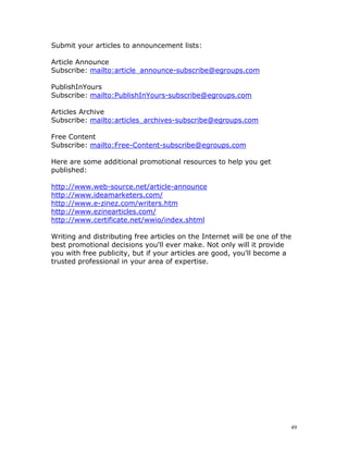 Submit your articles to announcement lists:

Article Announce
Subscribe: mailto:article_announce-subscribe@egroups.com

PublishInYours
Subscribe: mailto:PublishInYours-subscribe@egroups.com

Articles Archive
Subscribe: mailto:articles_archives-subscribe@egroups.com

Free Content
Subscribe: mailto:Free-Content-subscribe@egroups.com

Here are some additional promotional resources to help you get
published:

http://www.web-source.net/article-announce
http://www.ideamarketers.com/
http://www.e-zinez.com/writers.htm
http://www.ezinearticles.com/
http://www.certificate.net/wwio/index.shtml

Writing and distributing free articles on the Internet will be one of the
best promotional decisions you'll ever make. Not only will it provide
you with free publicity, but if your articles are good, you'll become a
trusted professional in your area of expertise.




                                                                        49
 